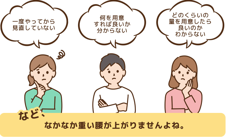 ・一度やってから見直していない ・何を用意すれば良いか分からない ・どのくらいの量を用意したら良いのかわからないなど、なかなか重い腰が上がりませんよね。