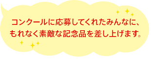 コンクールに応募してくれたみんなに、もれなく素敵な記念品を差し上げます。