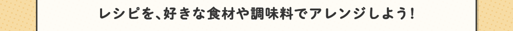 レシピを、好きな食材や調味料でアレンジしよう！
