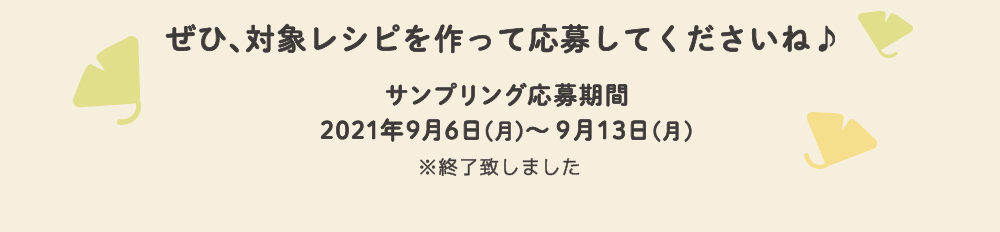 ぜひ、対象レシピを作って応募してくださいね♪　サンプリング応募期間：2021年9月6日(月)～9月13日(月)