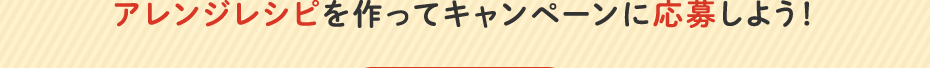 アレンジレシピを作ってキャンペーンに応募しよう！