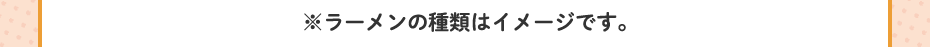 ※ラーメンの種類はイメージです。