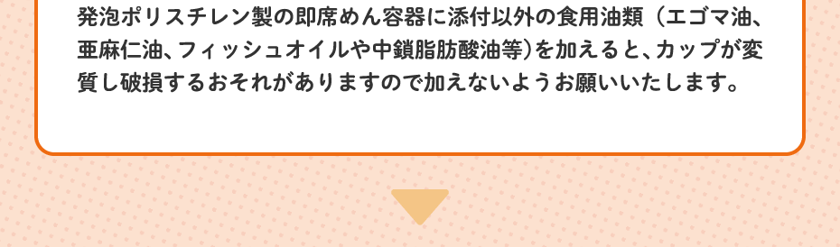 発泡ポリスチレン製の即席めん容器に添付以外の食用油類（エゴマ油、亜麻仁油、フィッシュオイルや中鎖脂肪酸油等）を加えると、カップが変質し破損するおそれがありますので加えないようお願いいたします。