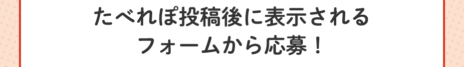 たべれぽ投稿後に表示されるフォームから応募！