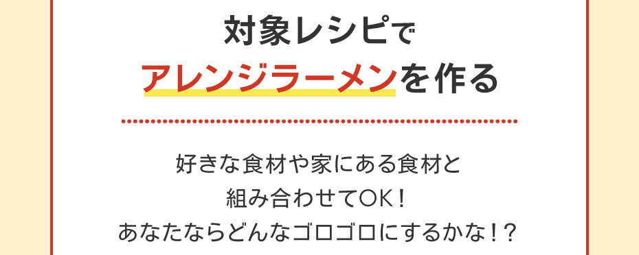 対象レシピでアレンジラーメンを作る。好きな食材や家にある食材と組み合させてOK!あなたならどんなゴロゴロにするかな!?