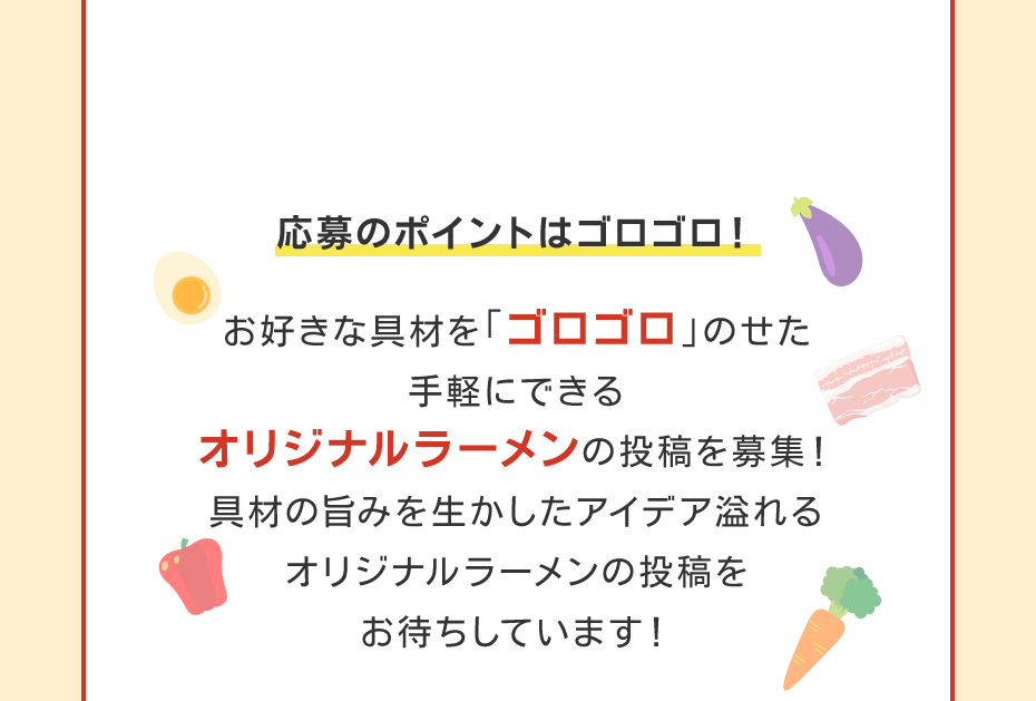 応募のポイントはゴロゴロ！お好きな具材を「ゴロゴロ」のせた手軽にできるオリジナルラーメンの投稿を募集！具材の旨みを生かしたアイデア溢れるオリジナルラーメンの投稿をお待ちしています！