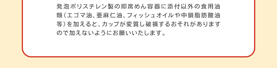 発泡ポリスチレン製の即席めん容器に添付以外の食用油類（エゴマ油、亜麻仁油、フィッシュオイルや中鎖脂肪酸油等）を加えると、カップが変質し破損するおそれがありますので加えないようにお願いいたします。