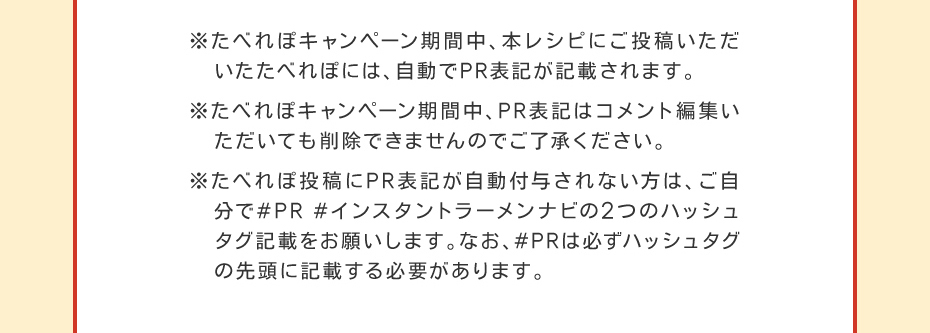 ※たべれぽキャンペーン期間中、本レシピにご投稿いただいたたべれぽには、自動でPR表記が記載されます。※たべれぽキャンペーン期間中、PR表記はコメント編集いただいても削除できませんのでご了承ください。※たべれぽ投稿にPR表記が自動付与されない方は、ご自分で#PR #インスタントラーメンナビの2つのハッシュタグ記載をお願いします。なお、#PRは必ずハッシュタグの先頭に記載する必要があります。