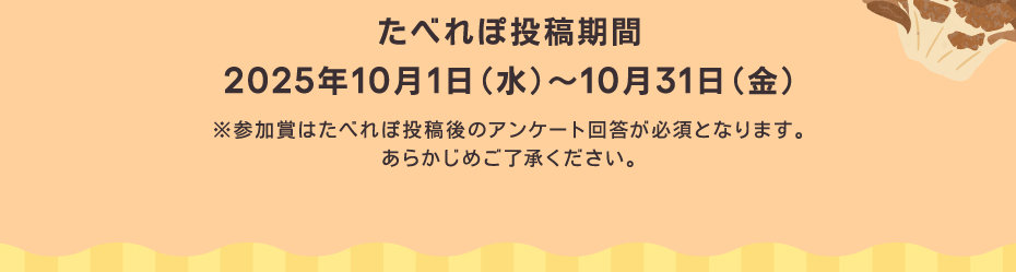 たべれぽ投稿期間　2025年10月1日（水）～10月31日（金）※参加賞はたべれぽ投稿後のアンケート回答が必須となります。あらかじめご了承ください。