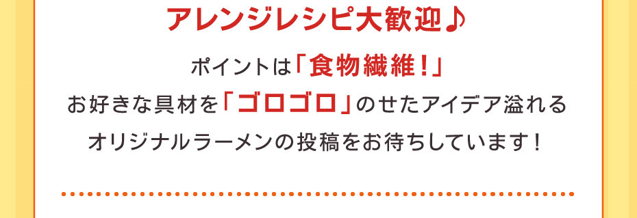 アレンジレシピ大歓迎♪ポイントは「食物繊維！」お好きな具材を「ゴロゴロ」のせたアイデア溢れるオリジナルラーメンの投稿をお待ちしています！