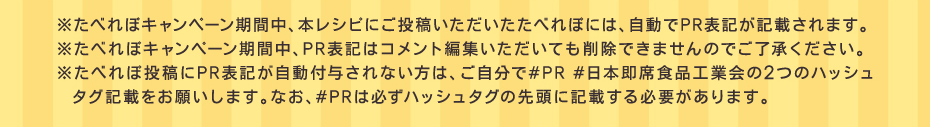 ※たべれぽキャンペーン期間中、本レシピにご投稿いただいたたべれぽには、自動でPR表記が記載されます。※たべれぽキャンペーン期間中、PR表記はコメント編集いただいても削除できませんのでご了承ください。※たべれぽ投稿にPR表記が自動付与されない方は、ご自分で#PR#日本即席食品工業会の2つのハッシュタグ記載をお願いします。なお、#PRは必ずハッシュタグの先頭に記載する必要があります。