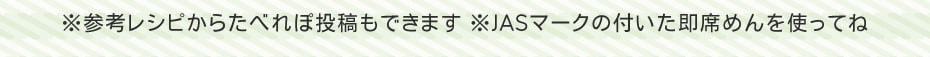 ※参考レシピからたべれぽ投稿もできます　※JASマークの付いた即席めんを使ってね